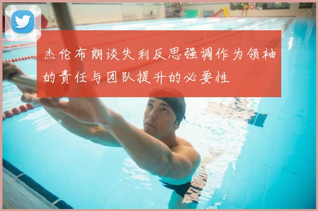 杰伦布朗谈失利反思强调作为领袖的责任与团队提升的必要性