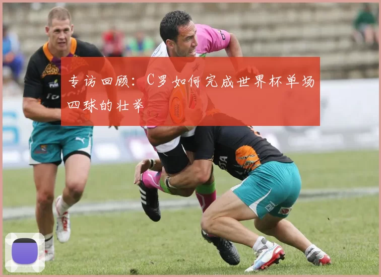 专访回顾:C罗如何完成世界杯单场四球的壮举