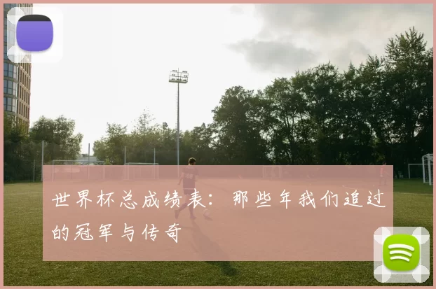 世界杯总成绩表:那些年我们追过的冠军与传奇
