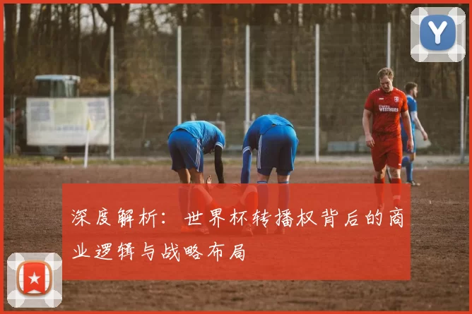 深度解析:世界杯转播权背后的商业逻辑与战略布局