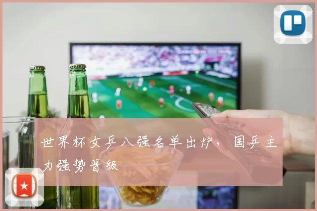 世界杯女乒八强名单出炉,国乒主力强势晋级