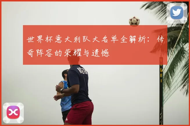 世界杯意大利队大名单全解析:传奇阵容的荣耀与遗憾