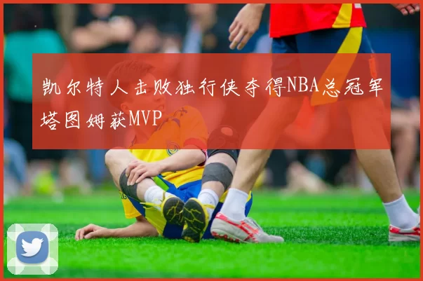 凯尔特人击败独行侠夺得NBA总冠军塔图姆获MVP