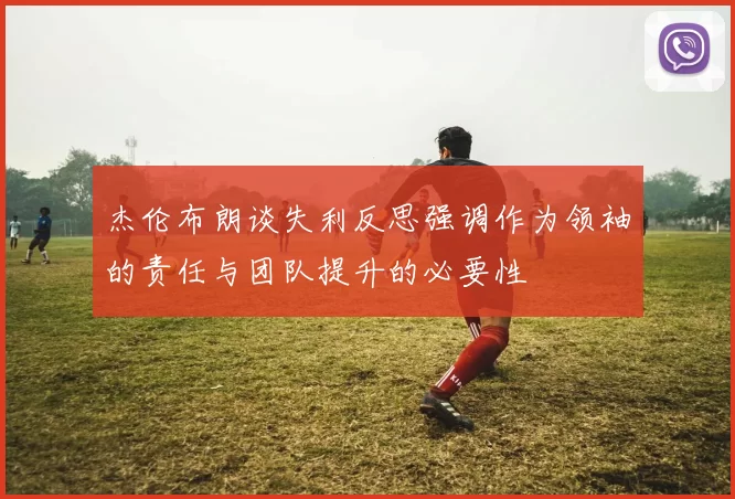 杰伦布朗谈失利反思强调作为领袖的责任与团队提升的必要性