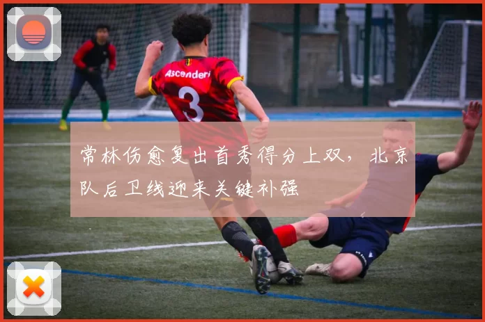 常林伤愈复出首秀得分上双，北京队后卫线迎来关键补强