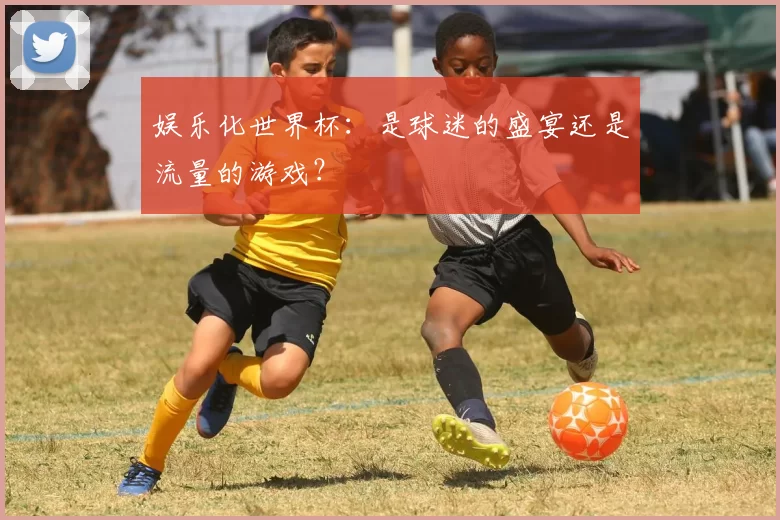 娱乐化世界杯：是球迷的盛宴还是流量的游戏？