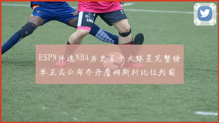 ESPN评选NBA历史五十大球星完整榜单正式公布乔丹詹姆斯科比位列前三