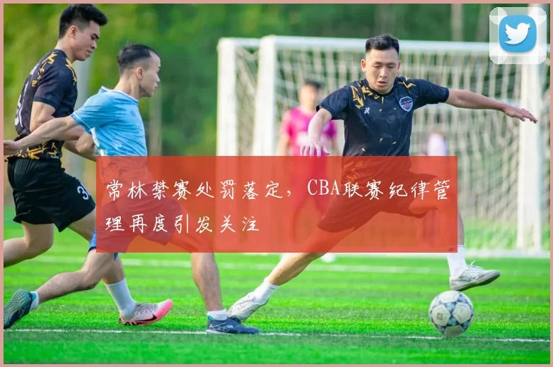 常林禁赛处罚落定,CBA联赛纪律管理再度引发关注