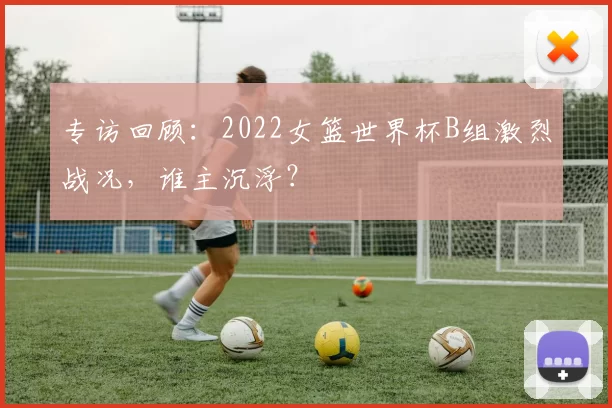 专访回顾:2022女篮世界杯B组激烈战况,谁主沉浮?