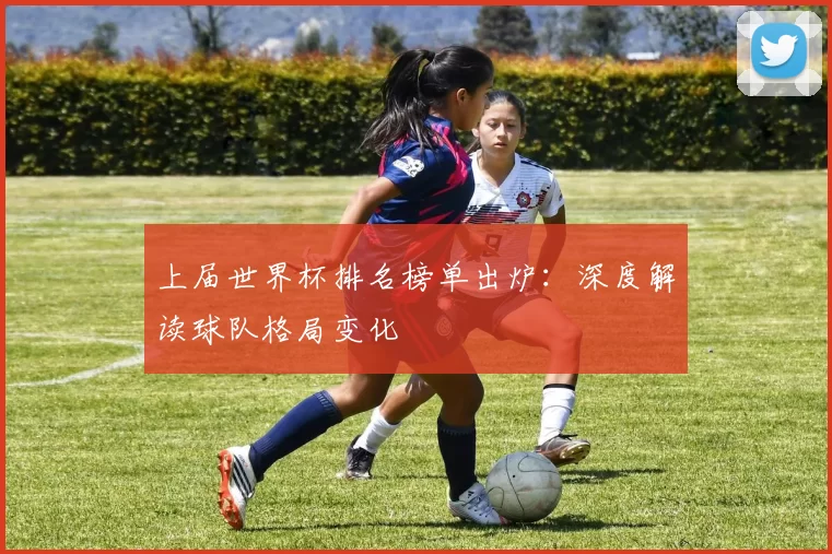 上届世界杯排名榜单出炉：深度解读球队格局变化