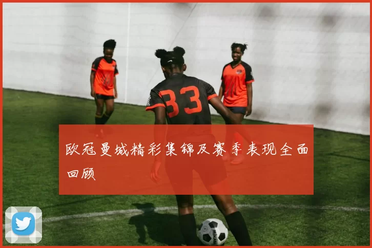 欧冠曼城精彩集锦及赛季表现全面回顾