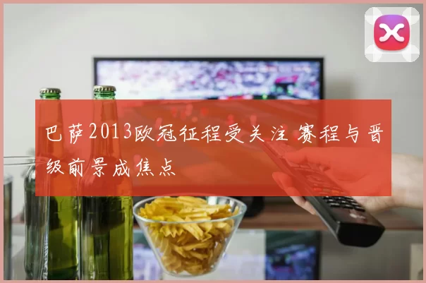 巴萨2013欧冠征程受关注 赛程与晋级前景成焦点
