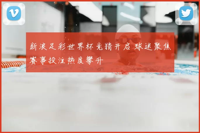 新浪足彩世界杯竞猜开启 球迷聚焦赛事投注热度攀升