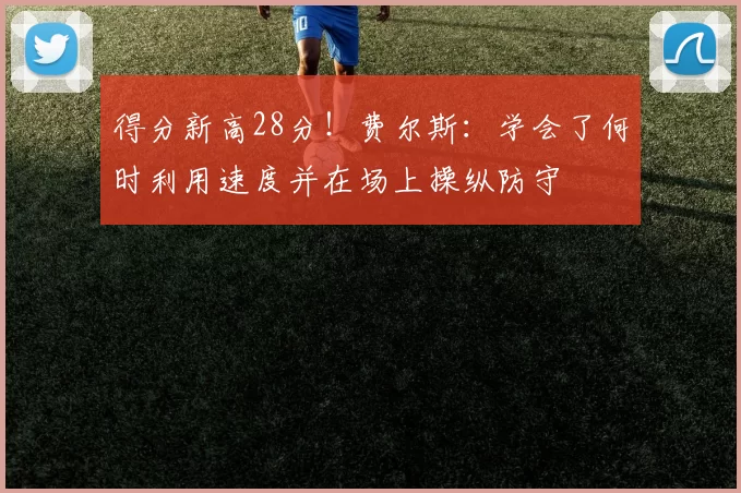 得分新高28分！费尔斯：学会了何时利用速度并在场上操纵防守