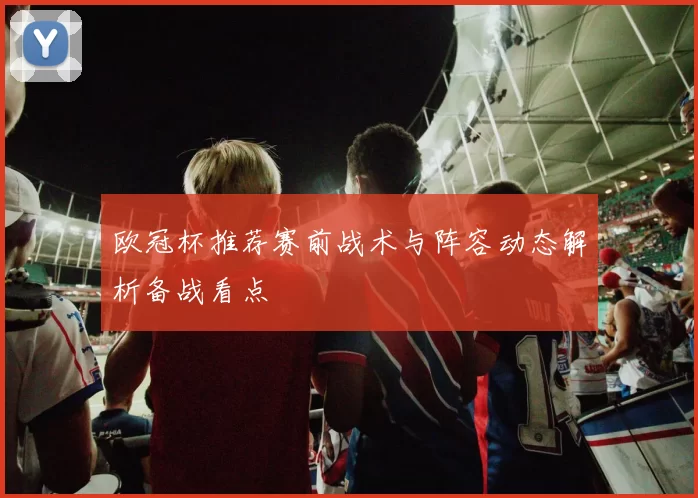 欧冠杯推荐赛前战术与阵容动态解析备战看点