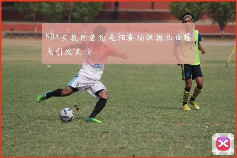 NBA女裁判劳伦亮相赛场执裁画面曝光引发关注