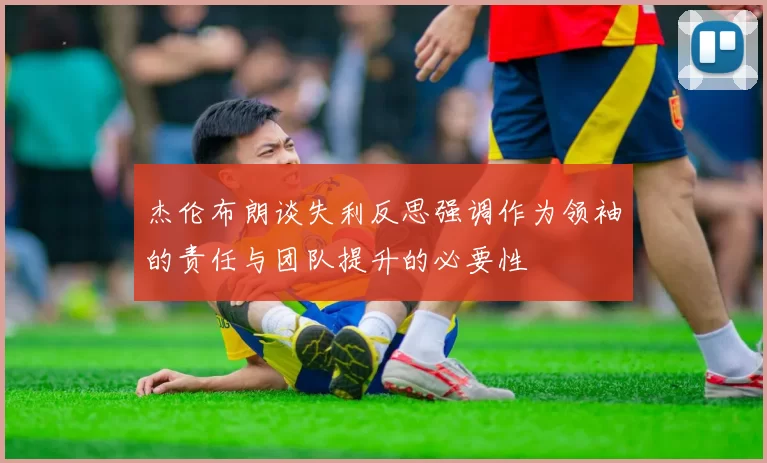 杰伦布朗谈失利反思强调作为领袖的责任与团队提升的必要性