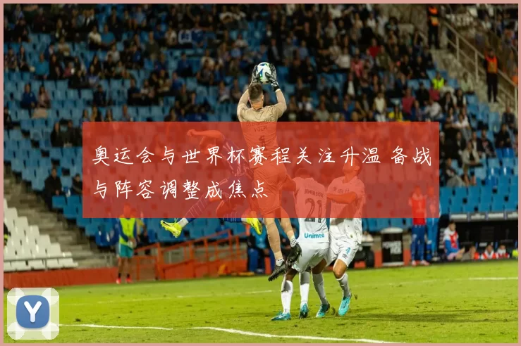 奥运会与世界杯赛程关注升温 备战与阵容调整成焦点