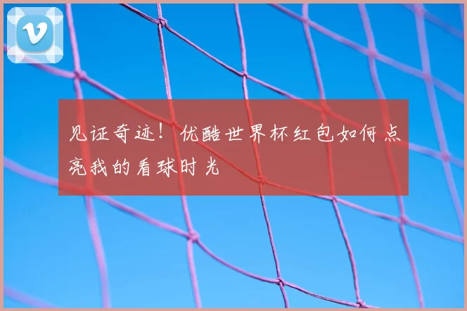 见证奇迹!优酷世界杯红包如何点亮我的看球时光