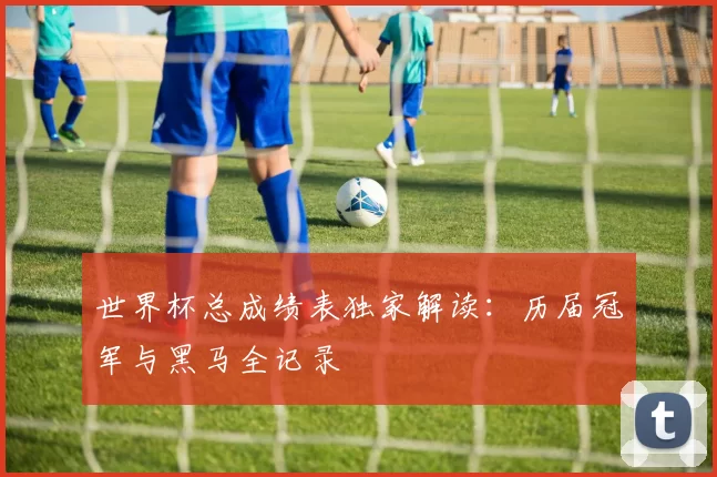 世界杯总成绩表独家解读:历届冠军与黑马全记录