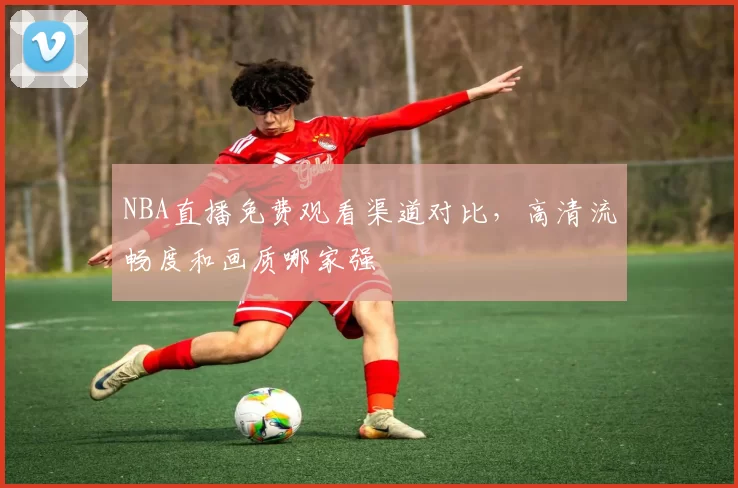 NBA直播免费观看渠道对比，高清流畅度和画质哪家强
