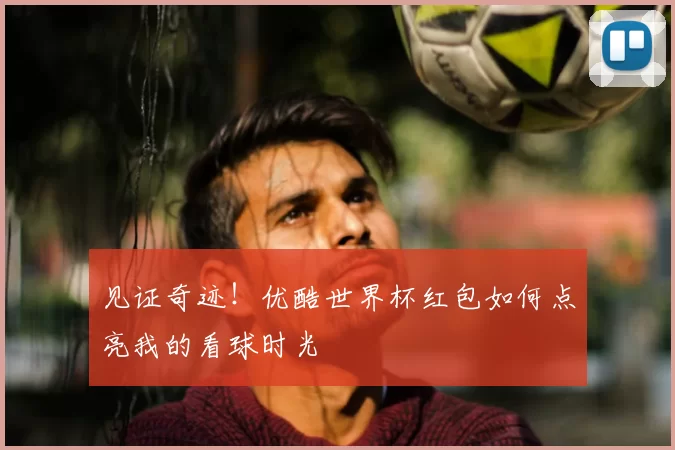 见证奇迹！优酷世界杯红包如何点亮我的看球时光