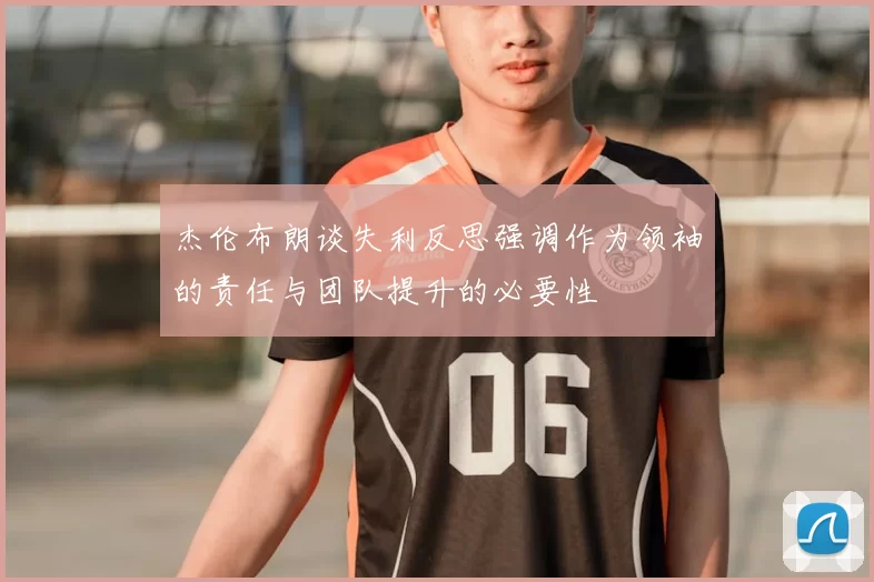 杰伦布朗谈失利反思强调作为领袖的责任与团队提升的必要性