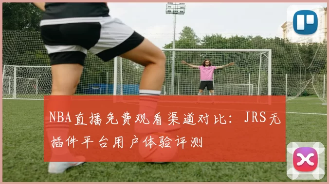 NBA直播免费观看渠道对比:JRS无插件平台用户体验评测