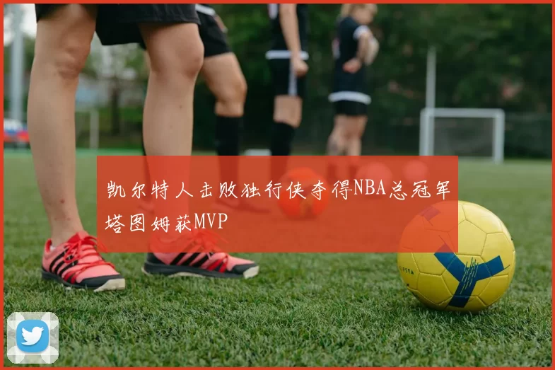 凯尔特人击败独行侠夺得NBA总冠军塔图姆获MVP