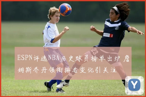 ESPN评选NBA历史球员榜单出炉 詹姆斯乔丹领衔排名变化引关注