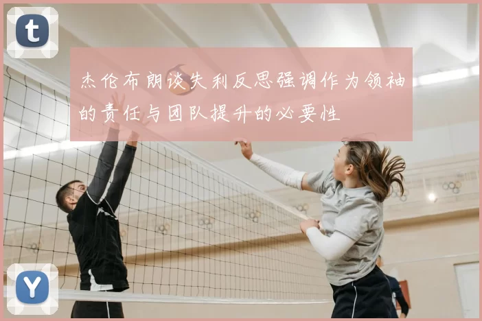 杰伦布朗谈失利反思强调作为领袖的责任与团队提升的必要性