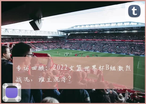 专访回顾：2022女篮世界杯B组激烈战况，谁主沉浮？