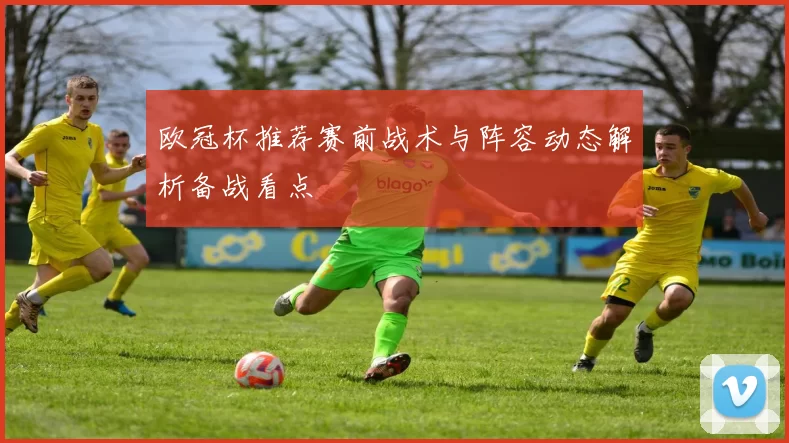 欧冠杯推荐赛前战术与阵容动态解析备战看点