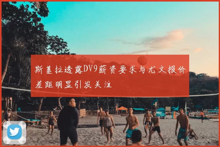 斯基拉透露DV9薪资要求与尤文报价差距明显引发关注