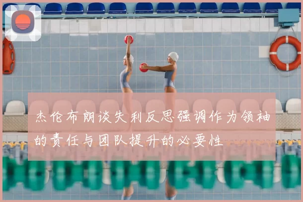 杰伦布朗谈失利反思强调作为领袖的责任与团队提升的必要性