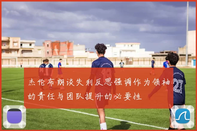 杰伦布朗谈失利反思强调作为领袖的责任与团队提升的必要性