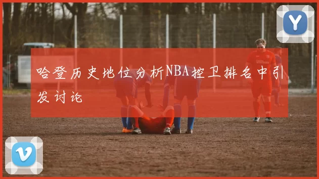 哈登历史地位分析NBA控卫排名中引发讨论