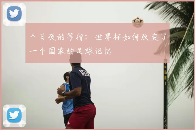 个日夜的等待:世界杯如何改变了一个国家的足球记忆