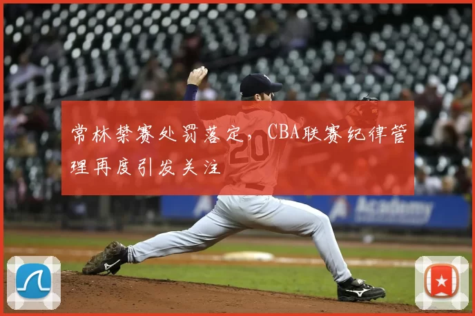 常林禁赛处罚落定,CBA联赛纪律管理再度引发关注