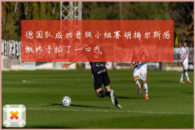 德国队成功晋级小组赛胡梅尔斯感慨终于松了一口气