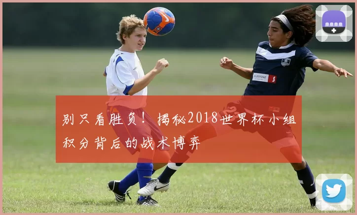 别只看胜负!揭秘2018世界杯小组积分背后的战术博弈