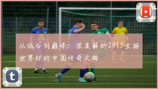 从低谷到巅峰:深度解析2015女排世界杯的中国传奇之路