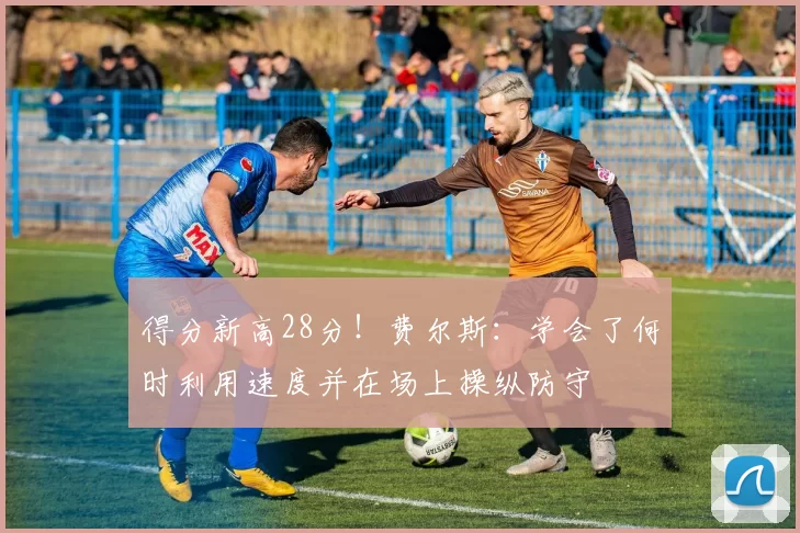 得分新高28分!费尔斯:学会了何时利用速度并在场上操纵防守