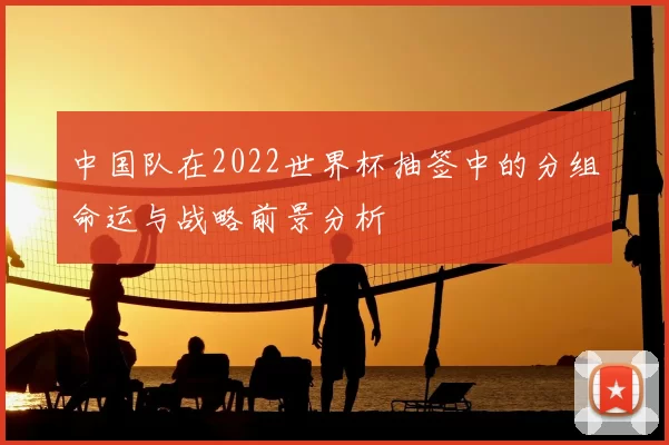 中国队在2022世界杯抽签中的分组命运与战略前景分析